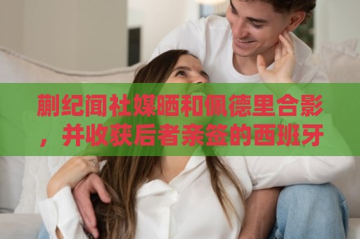 蒯纪闻社媒晒和佩德里合影，并收获后者亲签的西班牙队球衣