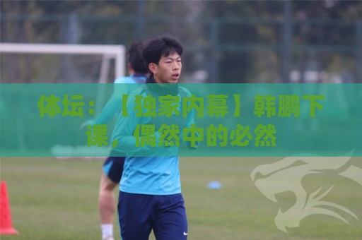 体坛：【独家内幕】韩鹏下课，偶然中的必然
