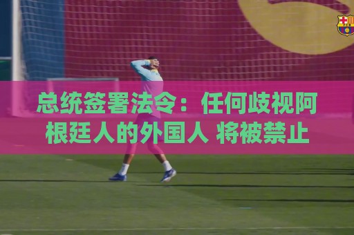 总统签署法令：任何歧视阿根廷人的外国人 将被禁止入境/驱逐出境