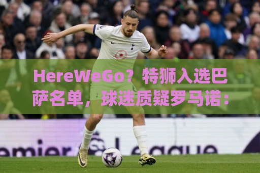 HereWeGo？特狮入选巴萨名单，球迷质疑罗马诺：go哪了？发假消息