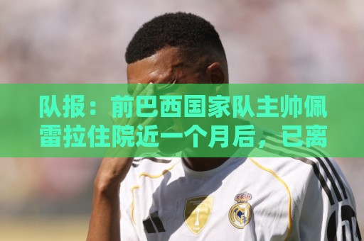 队报：前巴西国家队主帅佩雷拉住院近一个月后，已离开重症监护室