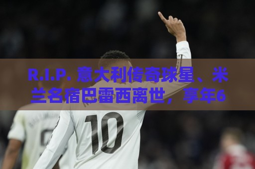 R.I.P. 意大利传奇球星、米兰名宿巴雷西离世，享年66岁