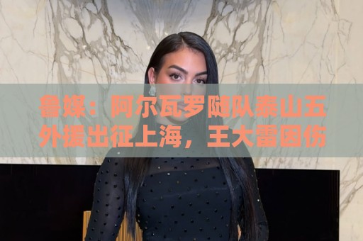 鲁媒：阿尔瓦罗随队泰山五外援出征上海，王大雷因伤缺席