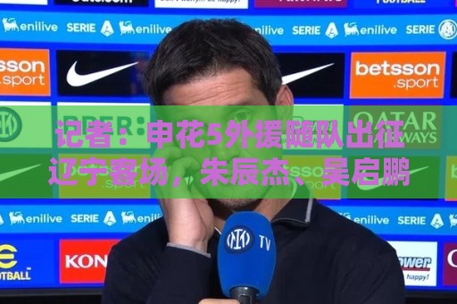 记者：申花5外援随队出征辽宁客场，朱辰杰、吴启鹏也都随队