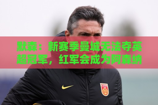 默森：新赛季曼城无法夺英超冠军，红军会成为阿森纳争冠最大对手