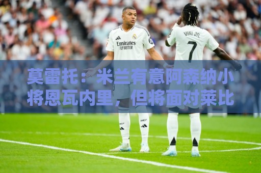 莫雷托：米兰有意阿森纳小将恩瓦内里，但将面对莱比锡等队竞争