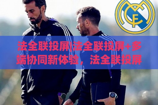 法全联投屏|法全联投屏+多端协同新体验，法全联投屏如何让跨屏互动更顺手？🌷最全手机信誉下球站波胆盘大球分析走地大全早盘