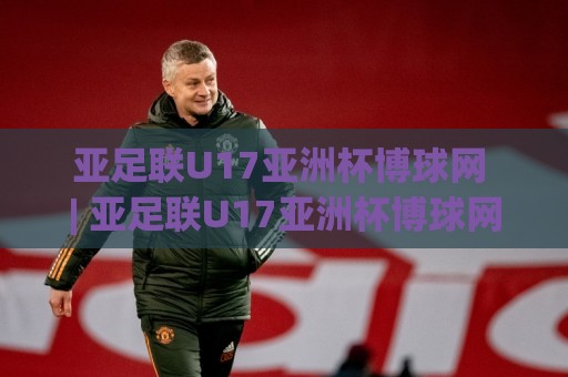 亚足联U17亚洲杯博球网 | 亚足联U17亚洲杯博球网【青春风暴】2026年U17亚洲杯观赛新视角：博球网数据维度下的新星崛起与战术风向🌷网上热门体球站下盘无需登录对比大礼包导航小球