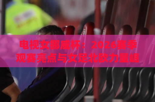 电视女挪威杯：2026赛季观赛亮点与女足北欧力量崛起 | 电视女挪威杯直播看点与球队格局🌷线上十大最稳押球网推荐直播源不卡顿在线观看初盘全场回放