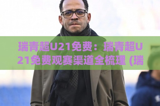 瑞青超U21免费：瑞青超U21免费观赛渠道全梳理 (瑞青超U21) 年轻球员舞台怎么追？【瑞青超U21免费】观赛体验与球队看点🌷今晚靠谱最火进球网技巧预选竞投论坛720P集锦