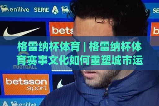 格雷纳杯体育 | 格雷纳杯体育赛事文化如何重塑城市运动活力？【格雷纳杯体育】从社区赛场到全民热潮🌷最大权威网页博球站蓝光低水无需注册观看解说让球盘