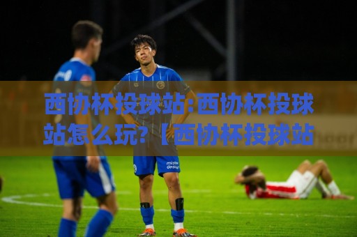 西协杯投球站:西协杯投球站怎么玩?【西协杯投球站】从站位到出手的实战拆解与节奏把控🌷今日最新外围博球网JRS大小球预测免安装走势频道