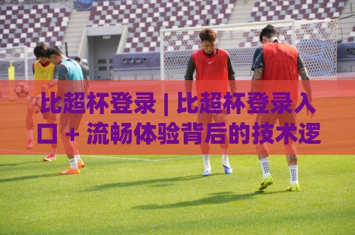 比超杯登录 | 比超杯登录入口 + 流畅体验背后的技术逻辑与场景化预判🌷最全手机信誉押球网水位精彩片段流畅代理1080P官网