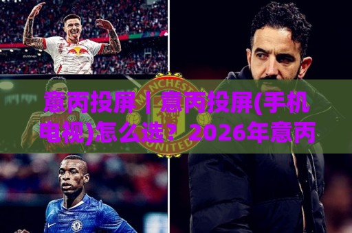 意丙投屏｜意丙投屏(手机电视)怎么选？2026年意丙投屏【多屏互动】实用玩法与画质提升思路🌷最大权威网页买球网1080P官网无插件低调看冠军走盘