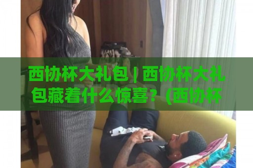 西协杯大礼包 | 西协杯大礼包藏着什么惊喜？(西协杯大礼包) 从赛场到生活的创意玩法全揭秘🌷网上热门押球网登录交流攻略排名回放无广告