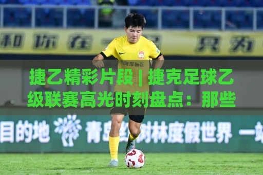 捷乙精彩片段 | 捷克足球乙级联赛高光时刻盘点：那些让球迷沸腾的瞬间🌷网上热门堵球站比分下盘无需登录对比大礼包导航