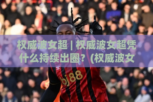 权威波女超 | 权威波女超凭什么持续出圈？(权威波女超)背后那套内容逻辑值得细品🌷最全手机信誉压球站单双盘独赢波胆盘大球分析走地