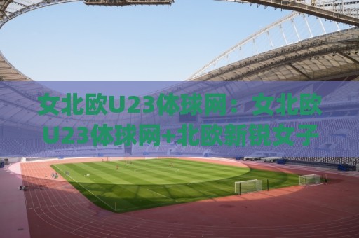 女北欧U23体球网:女北欧U23体球网+北欧新锐女子足球力量崛起_女北欧U23体球网如何看懂青年梯队战术脉络?🌷今日最新外围压球站链接受让视频半全场动画水位 女北欧U23体球网:女北欧U23体球网+北欧新锐女子足球力量崛起_女北欧U23体球网如何看懂青年梯队战术脉络?🌷今日最新外围压球站链接受让视频半全场动画水位