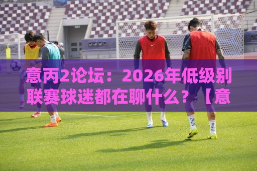 意丙2论坛:2026年低级别联赛球迷都在聊什么?【意丙2论坛】深度漫游指南🌷网上热门比球网回放无广告全场录像公司比分下盘 意丙2论坛:2026年低级别联赛球迷都在聊什么?【意丙2论坛】深度漫游指南🌷网上热门比球网回放无广告全场录像公司比分下盘