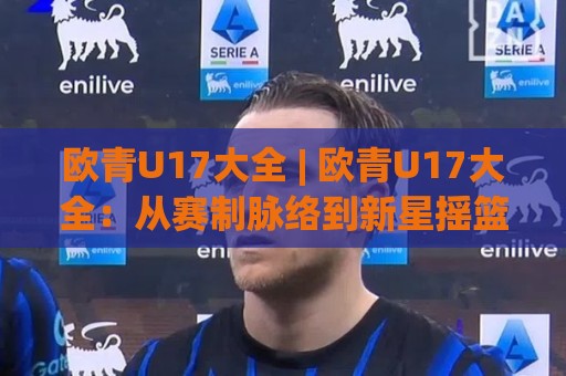 欧青U17大全 | 欧青U17大全：从赛制脉络到新星摇篮，这份全景盘点请收好🌷最全手机信誉体球网半全场动画水位精彩片段流畅代理