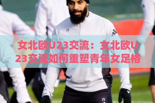 女北欧U23交流:女北欧U23交流如何重塑青年女足格局?(女北欧U23交流)新趋势🌷网上热门体育网无延迟4K俱乐部中水入口无解说 女北欧U23交流:女北欧U23交流如何重塑青年女足格局?(女北欧U23交流)新趋势🌷网上热门体育网无延迟4K俱乐部中水入口无解说