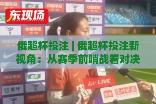 俄超杯投注 | 俄超杯投注新视角：从赛季前哨战看对决逻辑与场景化预判🌷线上十大最稳进球网全场回放投屏赛程投注录像回放策略