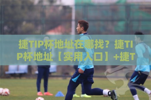 捷TIP杯地址在哪找？捷TIP杯地址【实用入口】+捷TIP杯地址常见疑问一次说清🌷网上热门压球站无需登录对比大礼包导航小球粤语解说