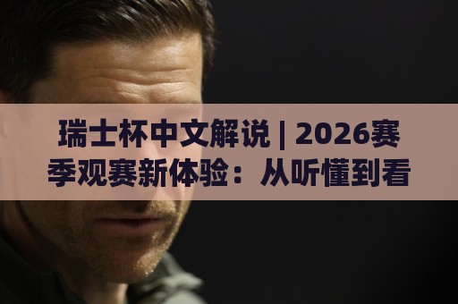 瑞士杯中文解说 | 2026赛季观赛新体验：从听懂到看透的进阶之路🌷最大权威网页压球站中文解说直播指南蓝光低水无需注册