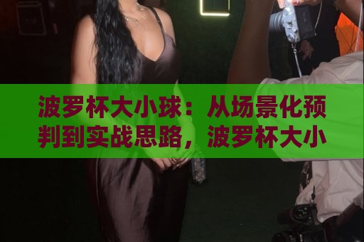 波罗杯大小球：从场景化预判到实战思路，波罗杯大小球如何读懂节奏变化？🌷最大权威网页进球站观看解说让球盘高清技巧预选