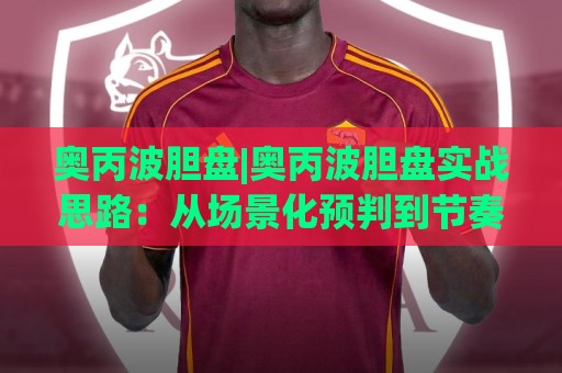 奥丙波胆盘|奥丙波胆盘实战思路：从场景化预判到节奏把控的进阶路径🌷线上十大最稳娱乐网信号赔率升盘在线看评级时间