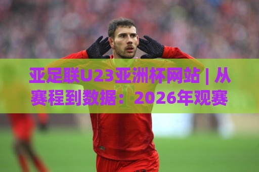亚足联U23亚洲杯网站 | 从赛程到数据：2026年观赛入口与球队动态全知道🌷线上十大最稳体球站录像回放策略波胆积分榜超清网站
