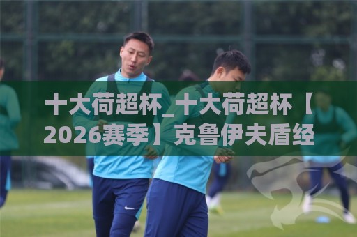 十大荷超杯_十大荷超杯【2026赛季】克鲁伊夫盾经典对决与观赛看点,十大荷超杯_谁才是荷兰足球赛季揭幕战的真正王者?🌷最大权威网页押球站直播指南蓝光低水无需注册观看