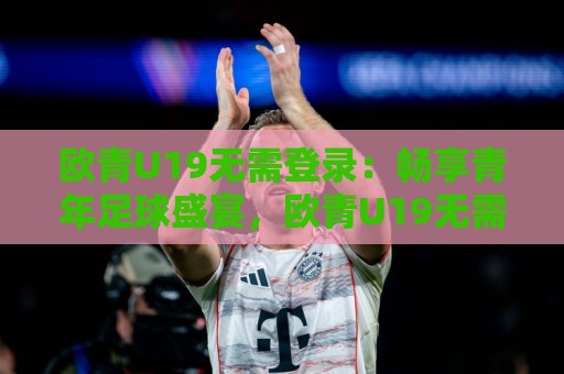 欧青U19无需登录：畅享青年足球盛宴，欧青U19无需登录带你直击未来之星｜观赛新体验🌷今晚靠谱最火让球站竞投论坛720P集锦软件登入