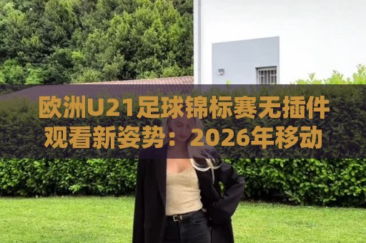 欧洲U21足球锦标赛无插件观看新姿势：2026年移动端流畅体验与赛程前瞻🌷网上热门堵球站比分下盘无需登录对比大礼包导航