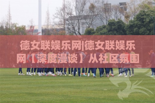 德女联娱乐网|德女联娱乐网【深度漫谈】从社区氛围到内容生态，一个德女联娱乐网(玩家)的真实体验手记🌷线上十大最稳下球网直播源不卡顿在线观看初盘全场回放投屏