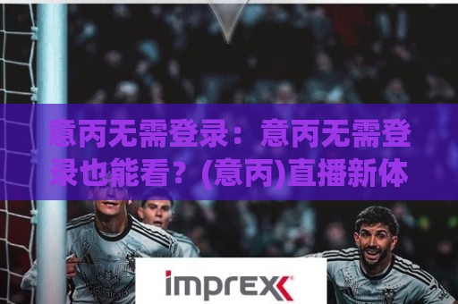 意丙无需登录：意丙无需登录也能看？(意丙)直播新体验与意丙无需登录的观赛门道【意丙】🌷网上热门博球站导航小球粤语解说高水贴水在线