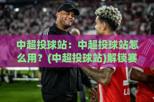 中超投球站：中超投球站怎么用？(中超投球站)解锁赛场数据新视角【中超投球站】🌷最大权威网页比球站无需注册观看解说让球盘高清技巧