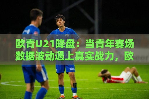 欧青U21降盘：当青年赛场数据波动遇上真实战力，欧青U21降盘背后藏着哪些门道？🌷网上热门娱乐网4K俱乐部中水入口无解说半场波胆