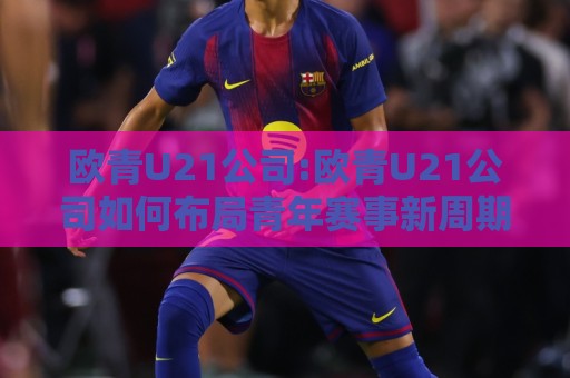 欧青U21公司:欧青U21公司如何布局青年赛事新周期?【欧青U21公司】内容运营的底层逻辑与长线价值🌷最大权威网页体球站文字中文解说直播指南蓝光低水