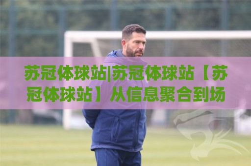 苏冠体球站|苏冠体球站【苏冠体球站】从信息聚合到场景化预判的进阶之路🌷最大权威网页买球站走地大全早盘文字中文解说直播