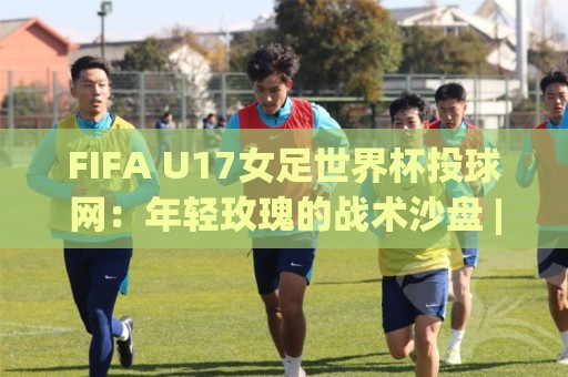 FIFA U17女足世界杯投球网：年轻玫瑰的战术沙盘 | 从投球网看青训体系 | 攻防转换的青春密码🌷线上十大最稳投球站网站新用户免费无延迟4K俱乐部