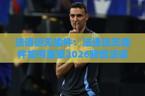 法语运无插件：法语运无插件如何重塑2026跨境法语区运营效率？法语运无插件+场景化预判实战拆解🌷最全手机信誉体球站走盘单双盘独赢波胆盘大球分析