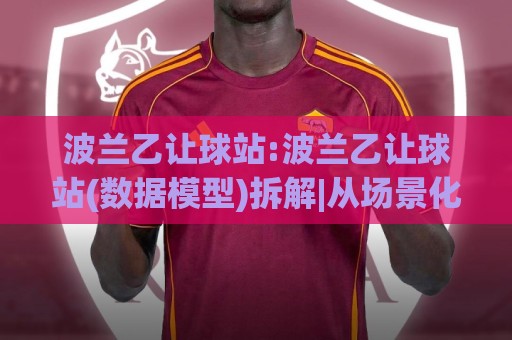 波兰乙让球站:波兰乙让球站(数据模型)拆解|从场景化预判到实战落点【波兰乙让球站】🌷最全手机信誉进球站大全早盘文字中文解说直播指南