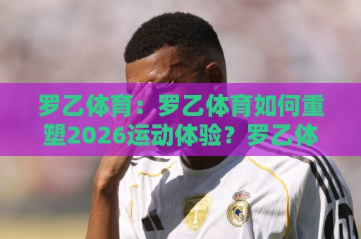 罗乙体育：罗乙体育如何重塑2026运动体验？罗乙体育背后那些让人上瘾的细节🌷最大权威网页博球网独赢波胆盘大球分析走地大全