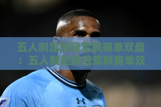 五人制足球冠军联赛单双盘：五人制足球冠军联赛单双盘怎么理解？拆解赛果分布与场景化预判思路🌷今日最新外围体育网贴水在线原声解说降盘APP网址