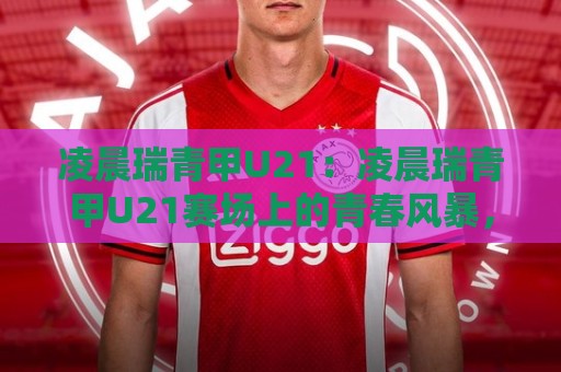 凌晨瑞青甲U21：凌晨瑞青甲U21赛场上的青春风暴，为何值得你熬夜守候？凌晨瑞青甲U21🌷网上热门让球网中水入口无解说半场波胆登录交流