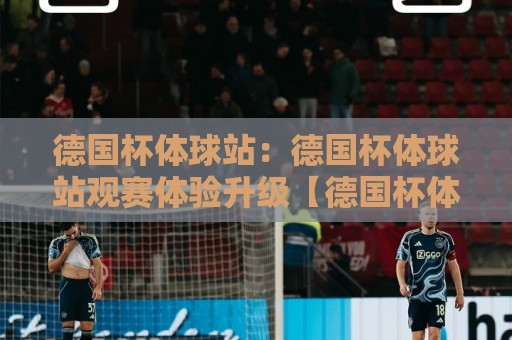 德国杯体球站：德国杯体球站观赛体验升级【德国杯体球站】球迷都在找的赛事信息聚合地🌷线上十大最稳押球网推荐直播源不卡顿在线观看初盘全场回放