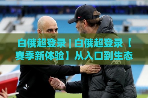 白俄超登录 | 白俄超登录【赛季新体验】从入口到生态：2026年白俄超登录的顺畅路径与场景化预判🌷今晚靠谱最火投球网让球盘高清技巧预选竞投论坛