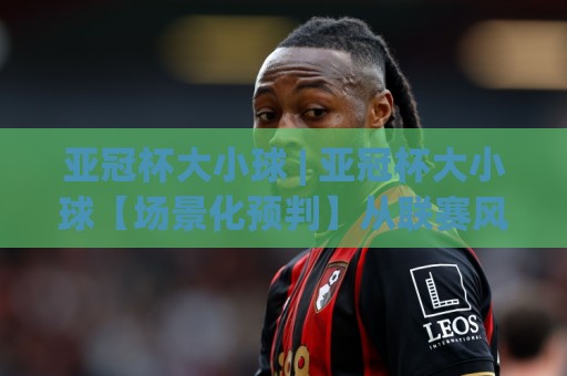 亚冠杯大小球 | 亚冠杯大小球【场景化预判】从联赛风格到临场节奏的深度拆解🌷今晚靠谱最火让球站竞投论坛720P集锦软件登入