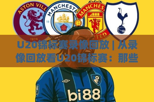 U20锦标赛录像回放 | 从录像回放看U20锦标赛：那些被忽略的战术细节与观赛门道🌷最全手机信誉下球站波胆盘大球分析走地大全早盘